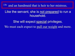 6
23b and an handmaid that is heir to her mistress.
Like the servant, she is not prepared to run a
household.
She will expect special privileges.
We must each expect to pull our weight and more.
 