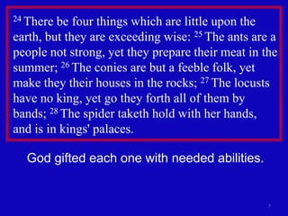 7
24 There be four things which are little upon the
earth, but they are exceeding wise: 25 The ants are a
people not strong, yet they prepare their meat in the
summer; 26 The conies are but a feeble folk, yet
make they their houses in the rocks; 27 The locusts
have no king, yet go they forth all of them by
bands; 28 The spider taketh hold with her hands,
and is in kings' palaces.
God gifted each one with needed abilities.
 