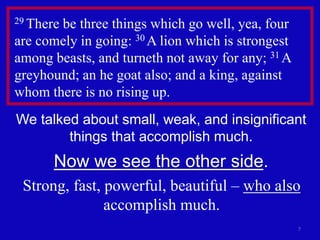 7
29 There be three things which go well, yea, four
are comely in going: 30 A lion which is strongest
among beasts, and turneth not away for any; 31 A
greyhound; an he goat also; and a king, against
whom there is no rising up.
We talked about small, weak, and insignificant
things that accomplish much.
Now we see the other side.
Strong, fast, powerful, beautiful – who also
accomplish much.
 