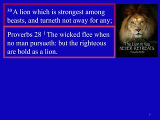 8
30 A lion which is strongest among
beasts, and turneth not away for any;
Proverbs 28 1 The wicked flee when
no man pursueth: but the righteous
are bold as a lion.
 