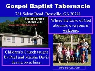 1
Gospel Baptist Tabernacle
781 Salem Road, Rossville, GA 30741
Where the Love of God
abounds, everyone is
welcome.
Children’s Church taught
by Paul and Marsha Davis
during preaching.
www.rossvillechurch.com
Wed, May 20, 2015
Pastor’s phone
706-820-9513
 