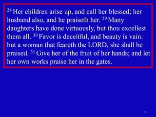 11
28 Her children arise up, and call her blessed; her
husband also, and he praiseth her. 29 Many
daughters have done virtuously, but thou excellest
them all. 30 Favor is deceitful, and beauty is vain:
but a woman that feareth the LORD, she shall be
praised. 31 Give her of the fruit of her hands; and let
her own works praise her in the gates.
 
