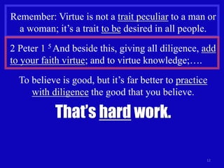 12
Remember: Virtue is not a trait peculiar to a man or
a woman; it’s a trait to be desired in all people.
2 Peter 1 5 And beside this, giving all diligence, add
to your faith virtue; and to virtue knowledge;….
To believe is good, but it’s far better to practice
with diligence the good that you believe.
That’s hard work.
 