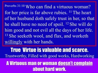 2
Proverbs 31:10 Who can find a virtuous woman?
for her price is far above rubies. 11 The heart
of her husband doth safely trust in her, so that
he shall have no need of spoil. 12 She will do
him good and not evil all the days of her life.
13 She seeketh wool, and flax, and worketh
willingly with her hands.
True Virtue is valuable and scarce.
Trustworthy, Filled with good works, Hardworking
A Virtuous man or woman doesn’t complain
about hard work.
 