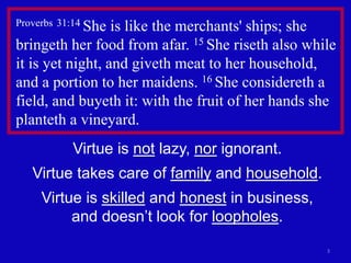 3
Proverbs 31:14 She is like the merchants' ships; she
bringeth her food from afar. 15 She riseth also while
it is yet night, and giveth meat to her household,
and a portion to her maidens. 16 She considereth a
field, and buyeth it: with the fruit of her hands she
planteth a vineyard.
Virtue is not lazy, nor ignorant.
Virtue takes care of family and household.
Virtue is skilled and honest in business,
and doesn’t look for loopholes.
 