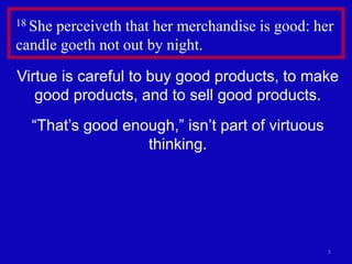 5
18 She perceiveth that her merchandise is good: her
candle goeth not out by night.
Virtue is careful to buy good products, to make
good products, and to sell good products.
“That’s good enough,” isn’t part of virtuous
thinking.
 