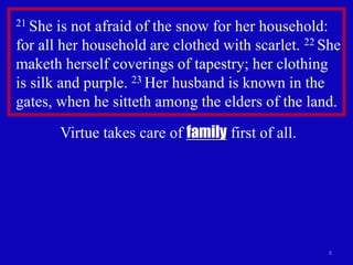 8
21 She is not afraid of the snow for her household:
for all her household are clothed with scarlet. 22 She
maketh herself coverings of tapestry; her clothing
is silk and purple. 23 Her husband is known in the
gates, when he sitteth among the elders of the land.
Virtue takes care of family first of all.
 