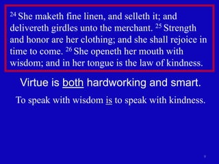 9
24 She maketh fine linen, and selleth it; and
delivereth girdles unto the merchant. 25 Strength
and honor are her clothing; and she shall rejoice in
time to come. 26 She openeth her mouth with
wisdom; and in her tongue is the law of kindness.
Virtue is both hardworking and smart.
To speak with wisdom is to speak with kindness.
 
