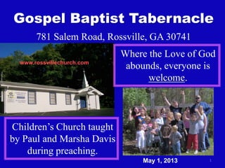 1
Gospel Baptist Tabernacle
781 Salem Road, Rossville, GA 30741
Where the Love of God
abounds, everyone is
welcome.
Children’s Church taught
by Paul and Marsha Davis
during preaching.
www.rossvillechurch.com
May 1, 2013
 