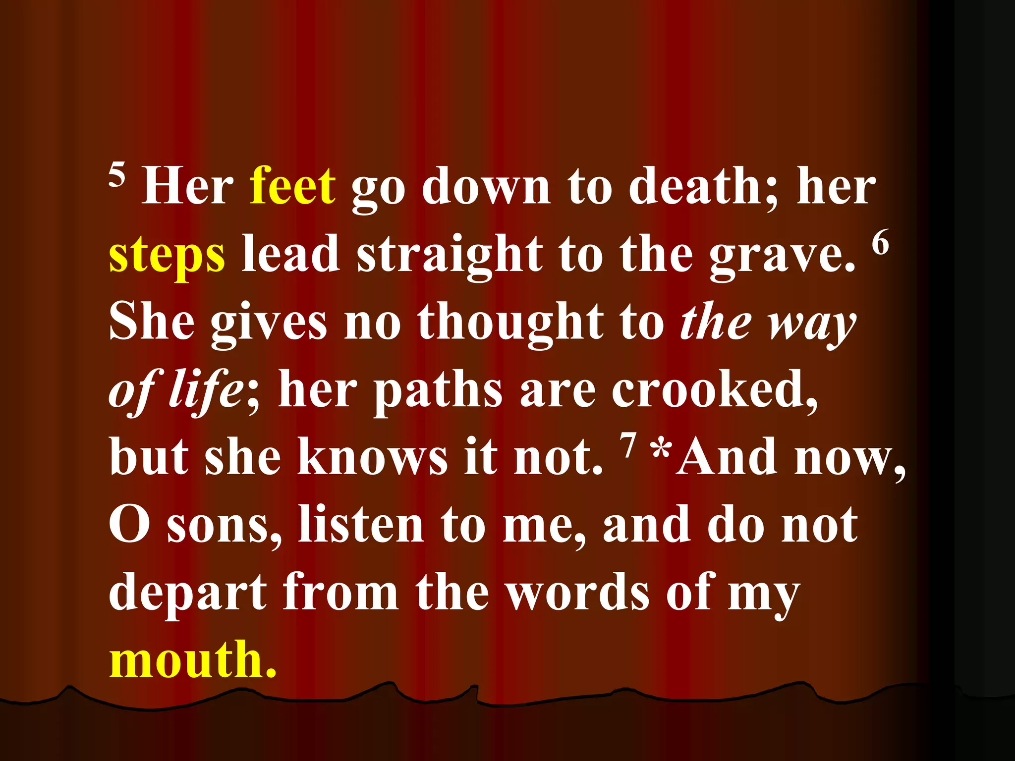 5 Her feet go down to death; her
steps lead straight to the grave. 6
She gives no thought to the way
of life; her paths are crooked,
but she knows it not. 7 *And now,
O sons, listen to me, and do not
depart from the words of my
mouth.
 