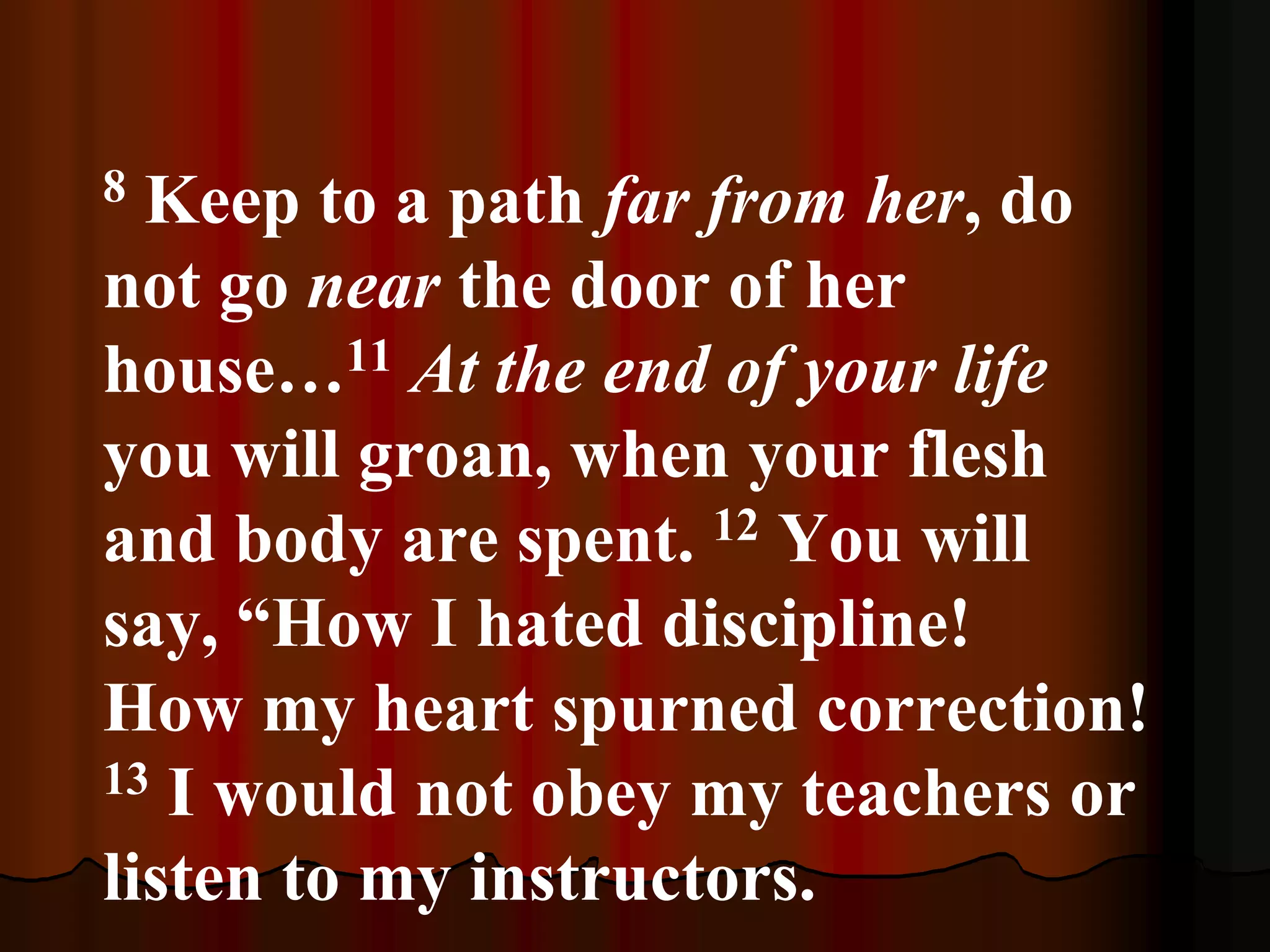 8 Keep to a path far from her, do
not go near the door of her
house…11 At the end of your life
you will groan, when your flesh
and body are spent. 12 You will
say, “How I hated discipline!
How my heart spurned correction!
13 I would not obey my teachers or
listen to my instructors.
 