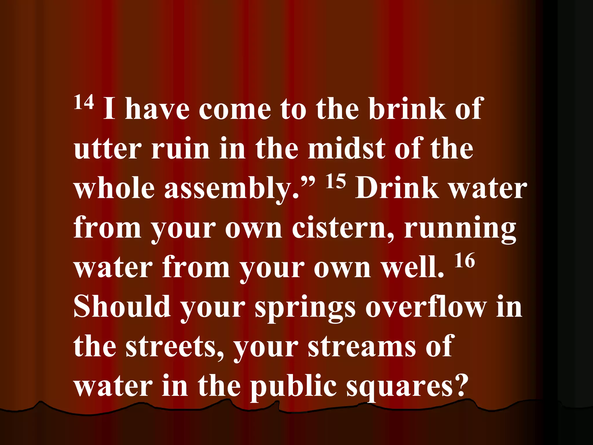 14 I have come to the brink of
utter ruin in the midst of the
whole assembly.” 15 Drink water
from your own cistern, running
water from your own well. 16
Should your springs overflow in
the streets, your streams of
water in the public squares?
 