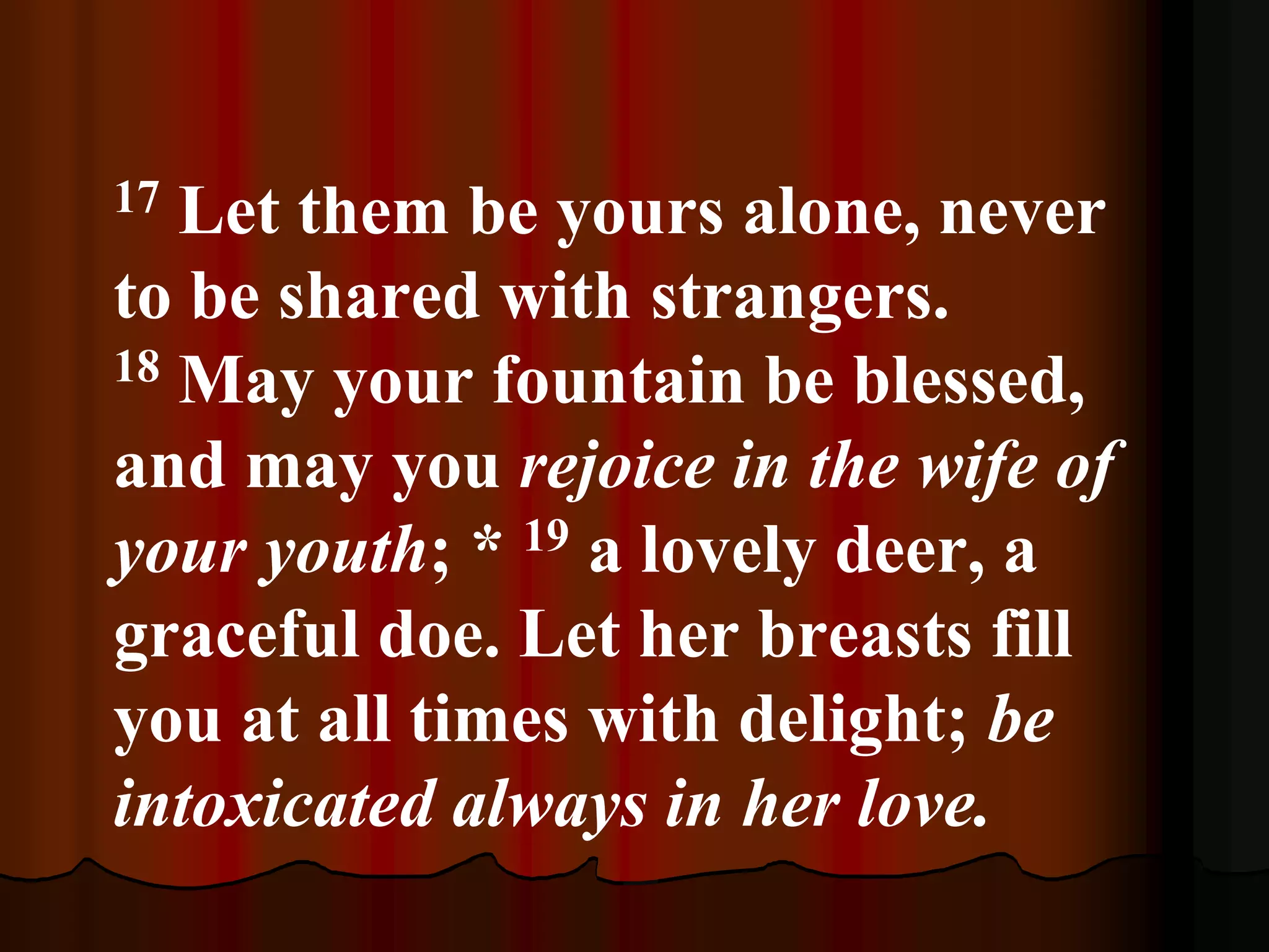 17 Let them be yours alone, never
to be shared with strangers.
18 May your fountain be blessed,
and may you rejoice in the wife of
your youth; * 19 a lovely deer, a
graceful doe. Let her breasts fill
you at all times with delight; be
intoxicated always in her love.
 