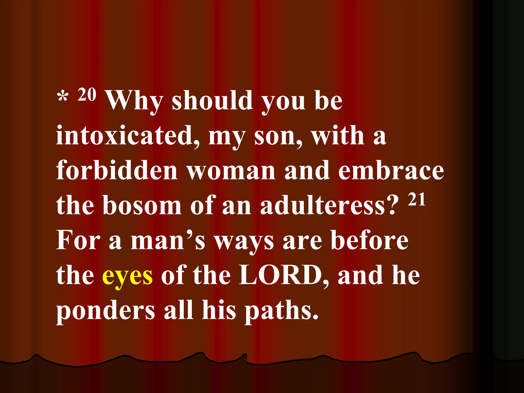 * 20 Why should you be
intoxicated, my son, with a
forbidden woman and embrace
the bosom of an adulteress? 21
For a man’s ways are before
the eyes of the LORD, and he
ponders all his paths.
 