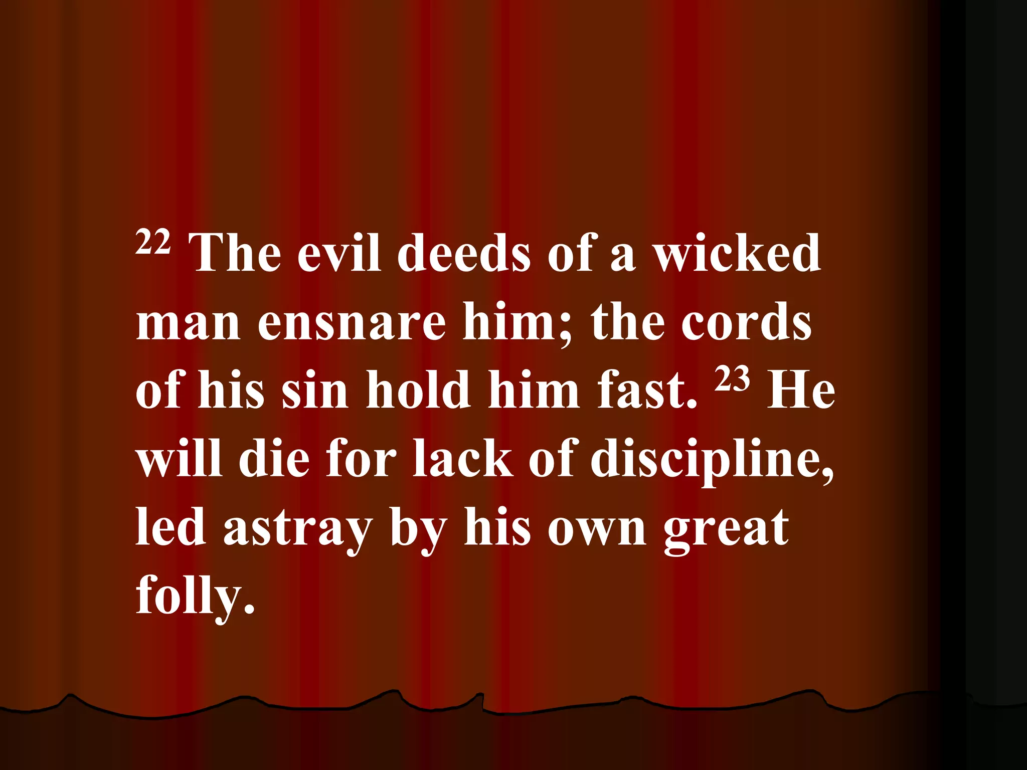 22 The evil deeds of a wicked
man ensnare him; the cords
of his sin hold him fast. 23 He
will die for lack of discipline,
led astray by his own great
folly.
 