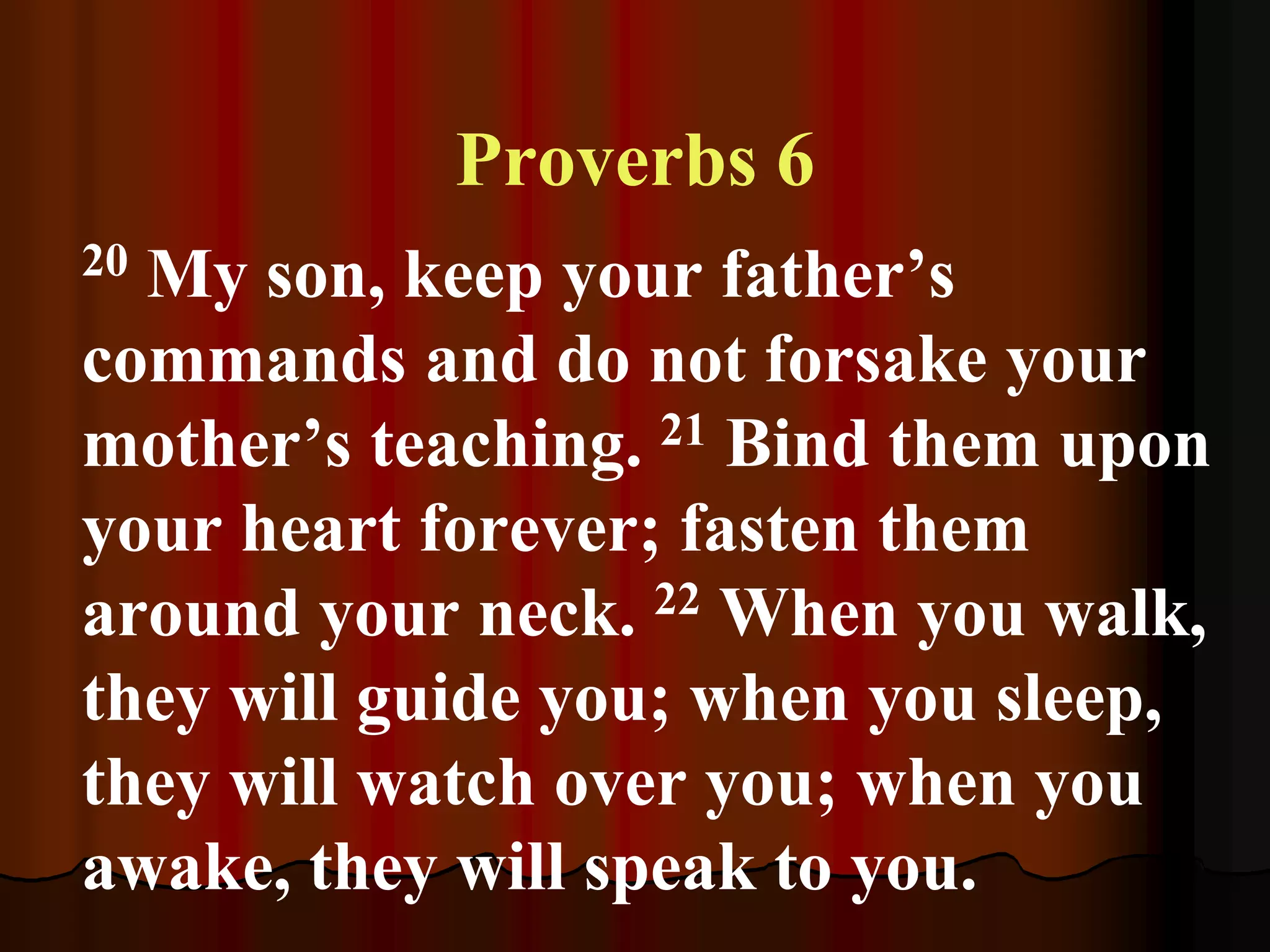 Proverbs 6
20 My son, keep your father’s
commands and do not forsake your
mother’s teaching. 21 Bind them upon
your heart forever; fasten them
around your neck. 22 When you walk,
they will guide you; when you sleep,
they will watch over you; when you
awake, they will speak to you.
 