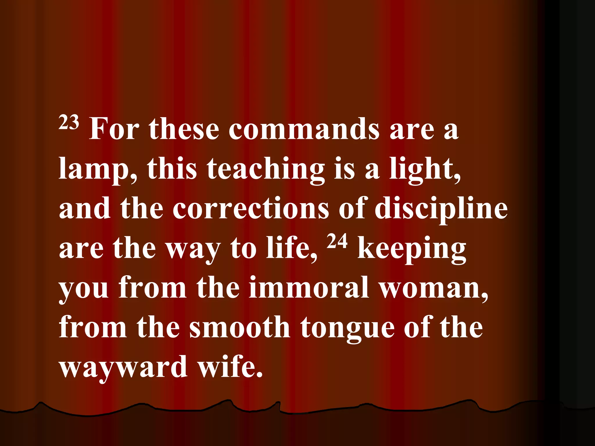 23 For these commands are a
lamp, this teaching is a light,
and the corrections of discipline
are the way to life, 24 keeping
you from the immoral woman,
from the smooth tongue of the
wayward wife.
 
