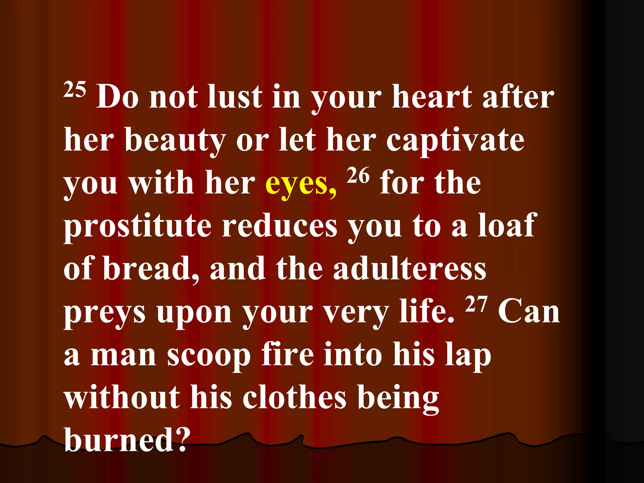 25 Do not lust in your heart after
her beauty or let her captivate
you with her eyes, 26 for the
prostitute reduces you to a loaf
of bread, and the adulteress
preys upon your very life. 27 Can
a man scoop fire into his lap
without his clothes being
burned?
 