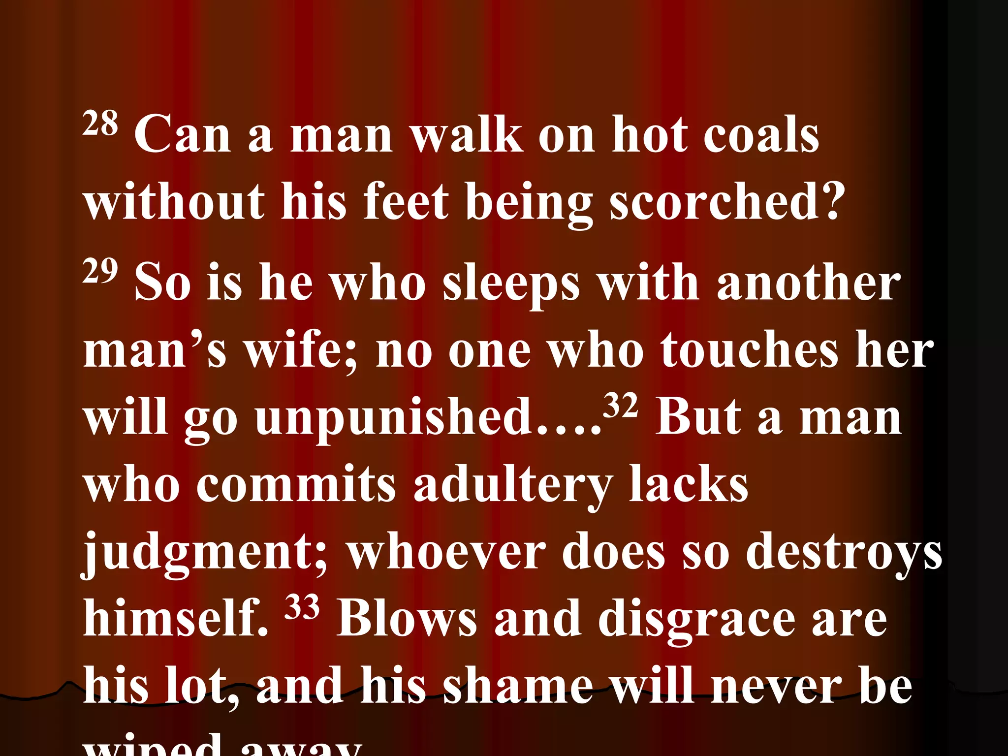 28 Can a man walk on hot coals
without his feet being scorched?
29 So is he who sleeps with another
man’s wife; no one who touches her
will go unpunished….32 But a man
who commits adultery lacks
judgment; whoever does so destroys
himself. 33 Blows and disgrace are
his lot, and his shame will never be
 