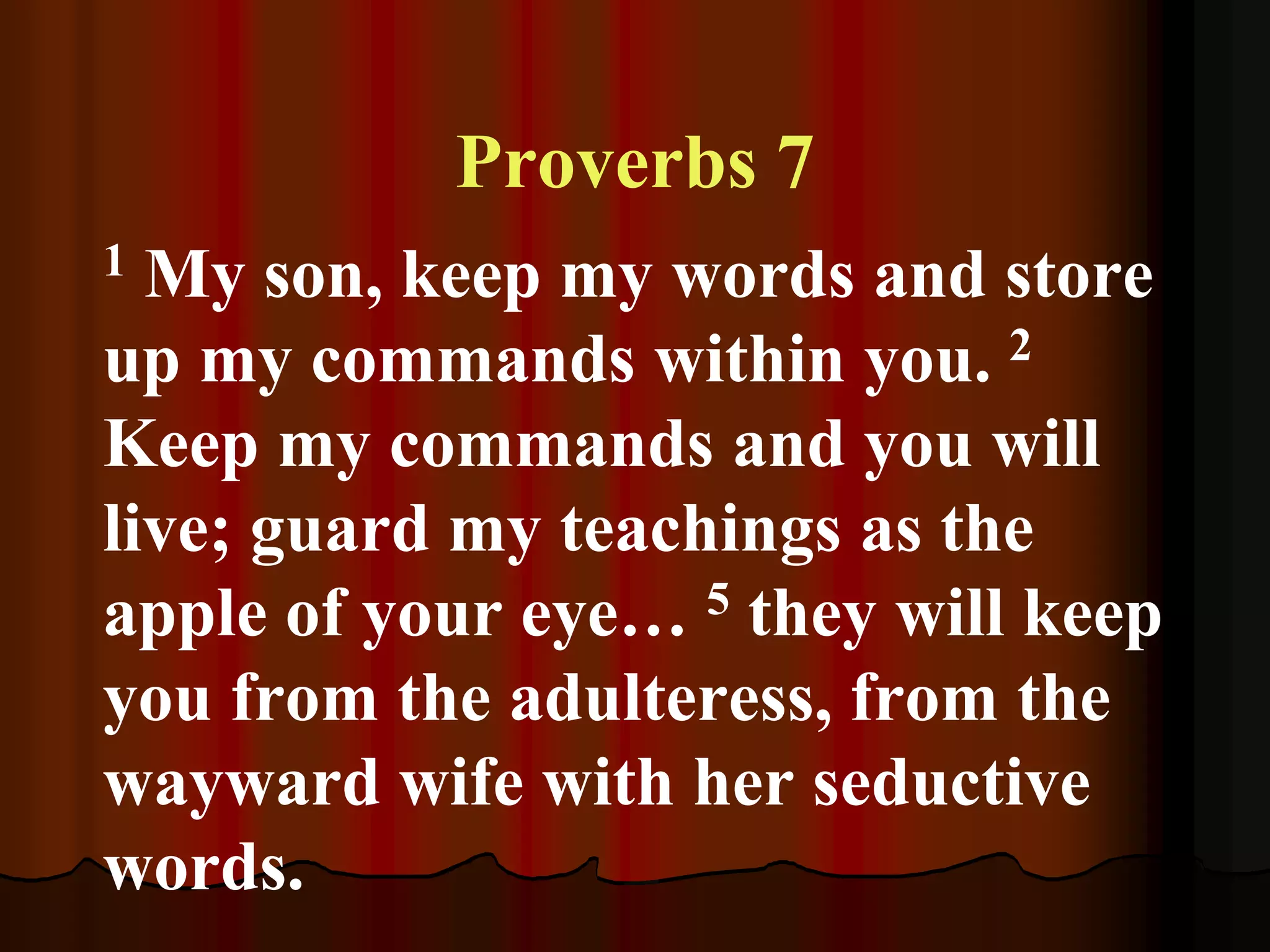 Proverbs 7
1 My son, keep my words and store
up my commands within you. 2
Keep my commands and you will
live; guard my teachings as the
apple of your eye… 5 they will keep
you from the adulteress, from the
wayward wife with her seductive
words.
 
