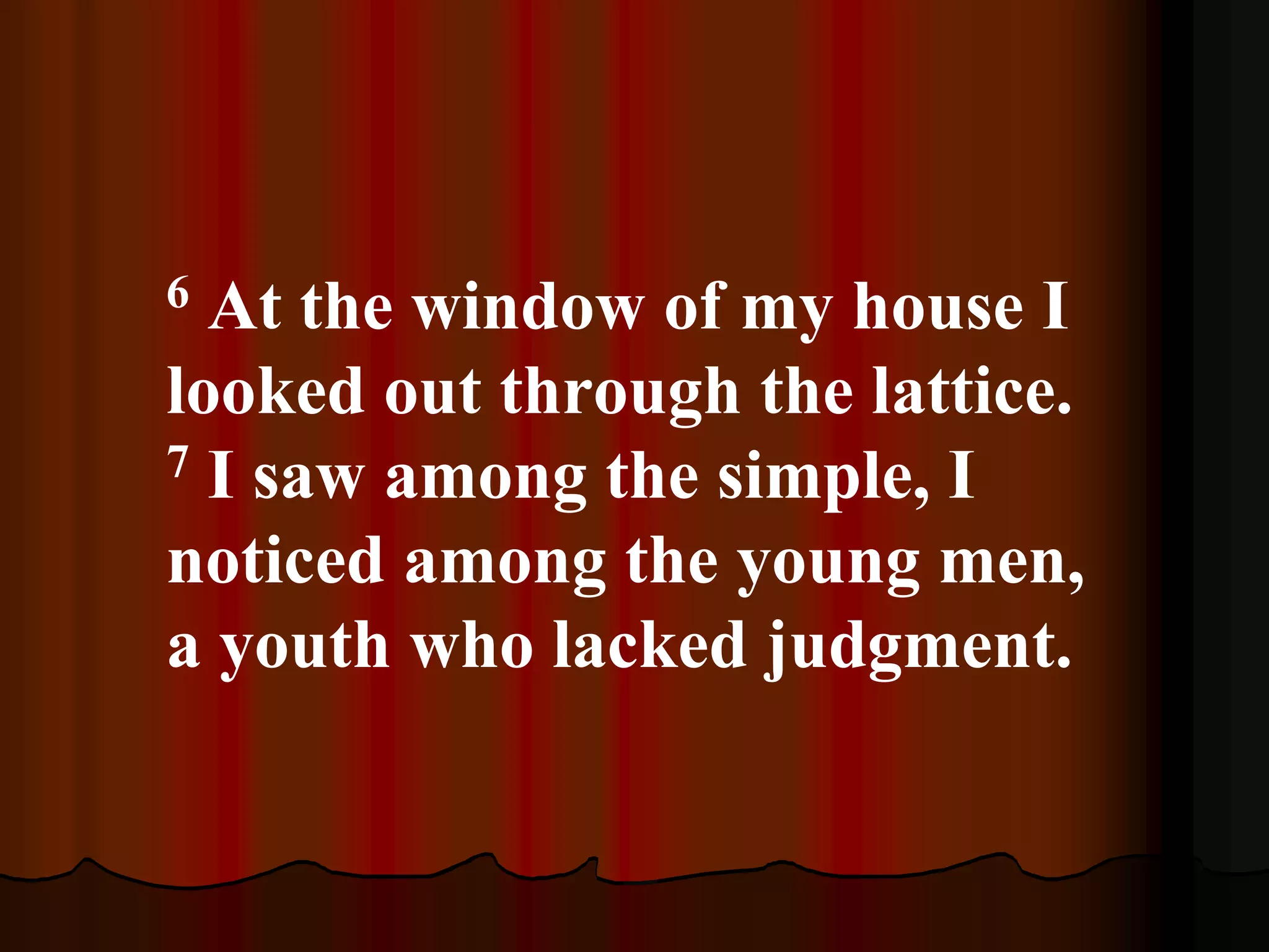 6 At the window of my house I
looked out through the lattice.
7 I saw among the simple, I
noticed among the young men,
a youth who lacked judgment.
 