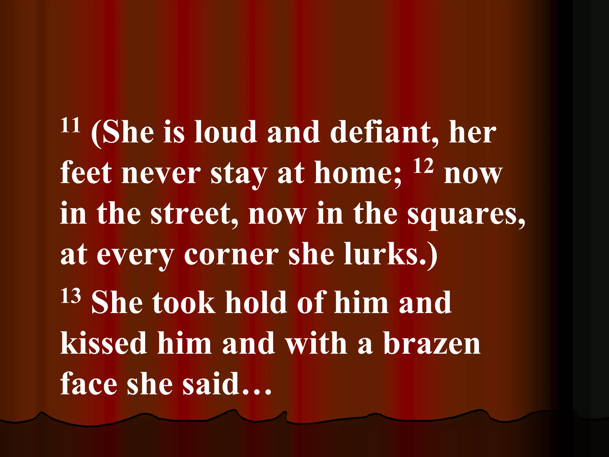 11 (She is loud and defiant, her
feet never stay at home; 12 now
in the street, now in the squares,
at every corner she lurks.)
13 She took hold of him and
kissed him and with a brazen
face she said…
 