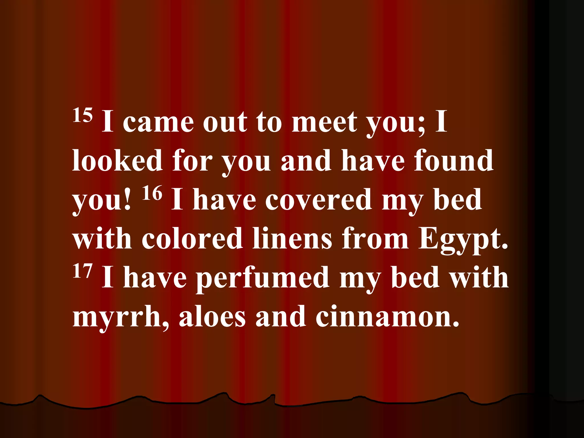 15 I came out to meet you; I
looked for you and have found
you! 16 I have covered my bed
with colored linens from Egypt.
17 I have perfumed my bed with
myrrh, aloes and cinnamon.
 