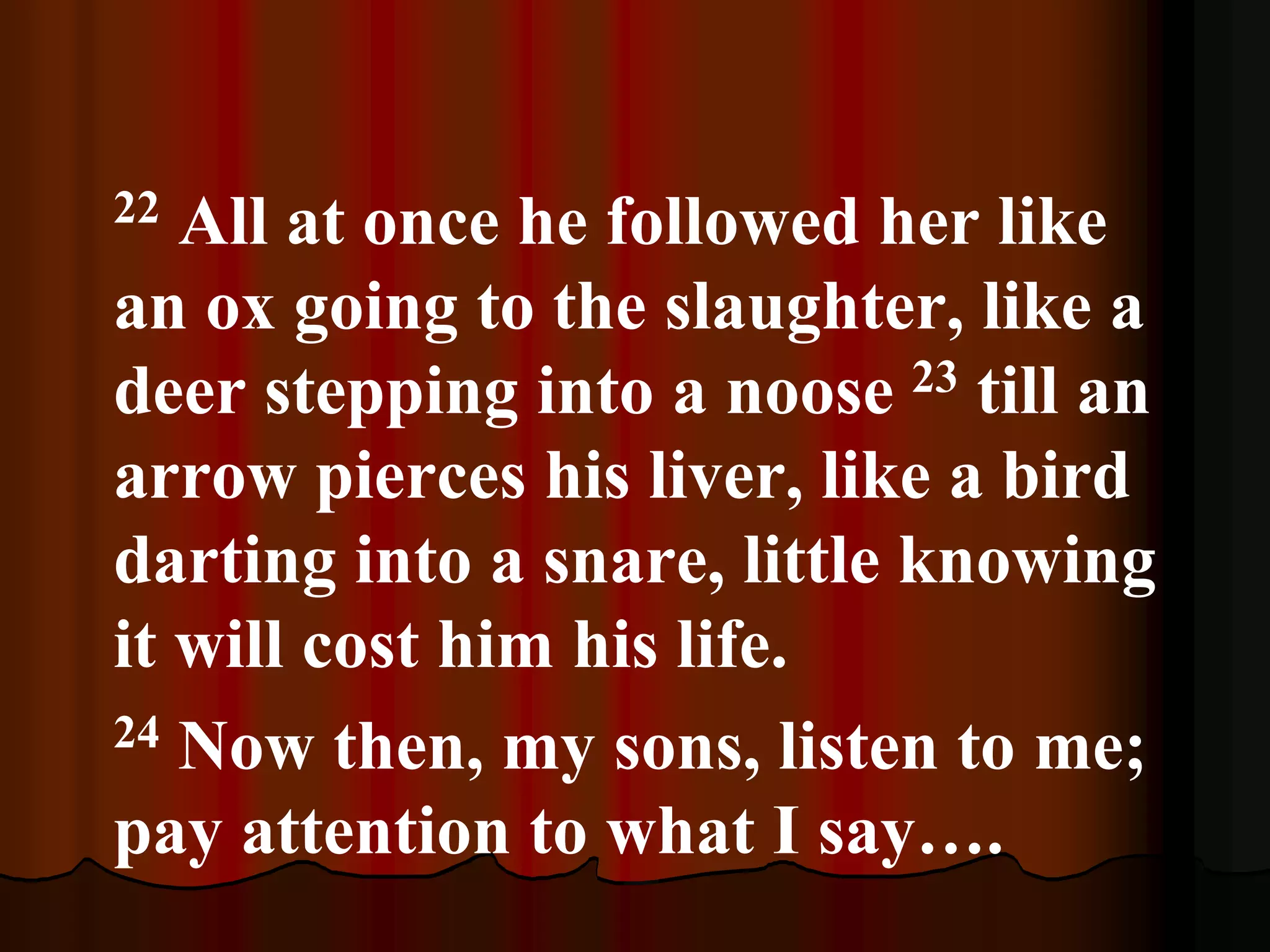 22 All at once he followed her like
an ox going to the slaughter, like a
deer stepping into a noose 23 till an
arrow pierces his liver, like a bird
darting into a snare, little knowing
it will cost him his life.
24 Now then, my sons, listen to me;
pay attention to what I say….
 