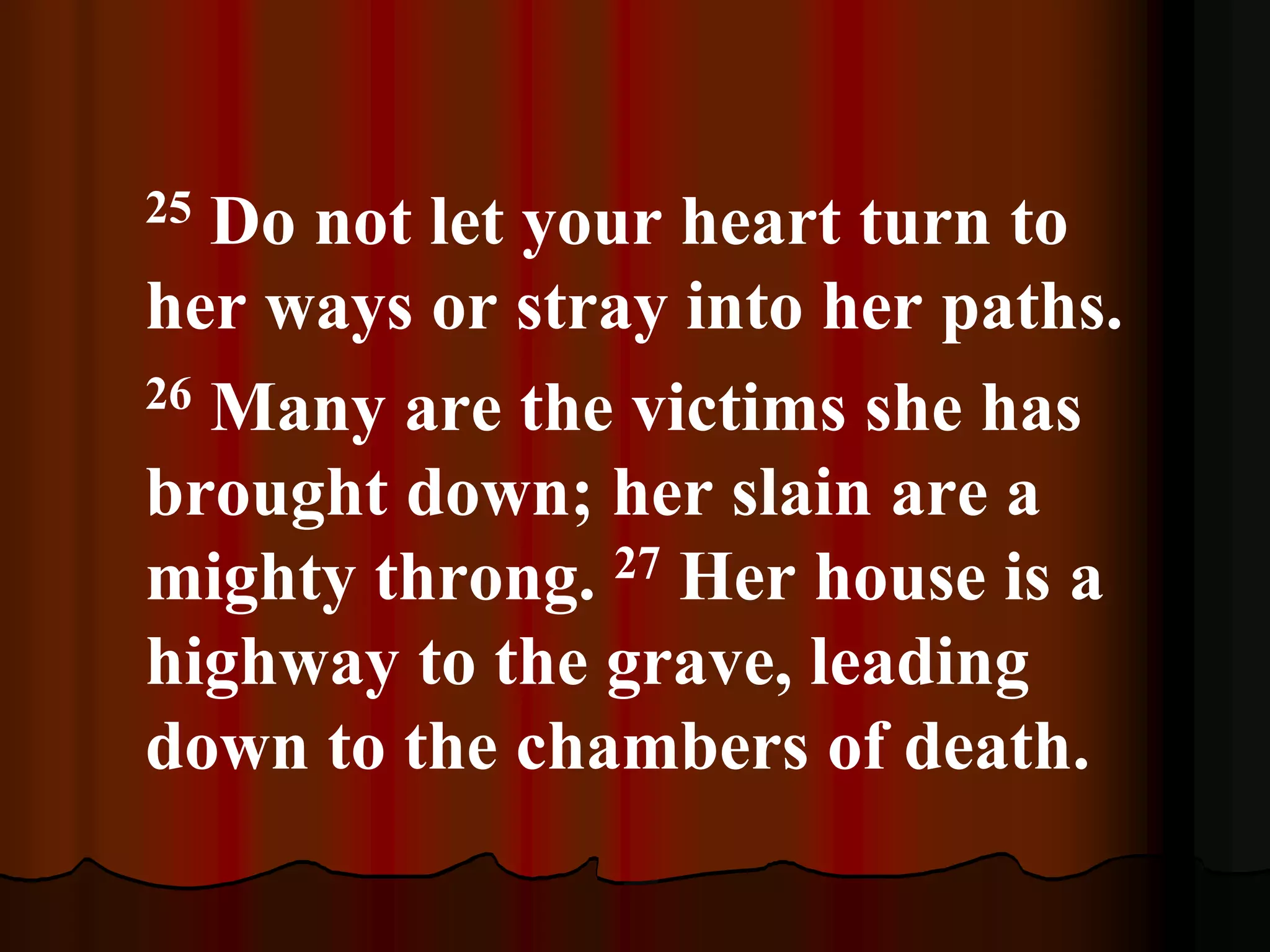 25 Do not let your heart turn to
her ways or stray into her paths.
26 Many are the victims she has
brought down; her slain are a
mighty throng. 27 Her house is a
highway to the grave, leading
down to the chambers of death.
 