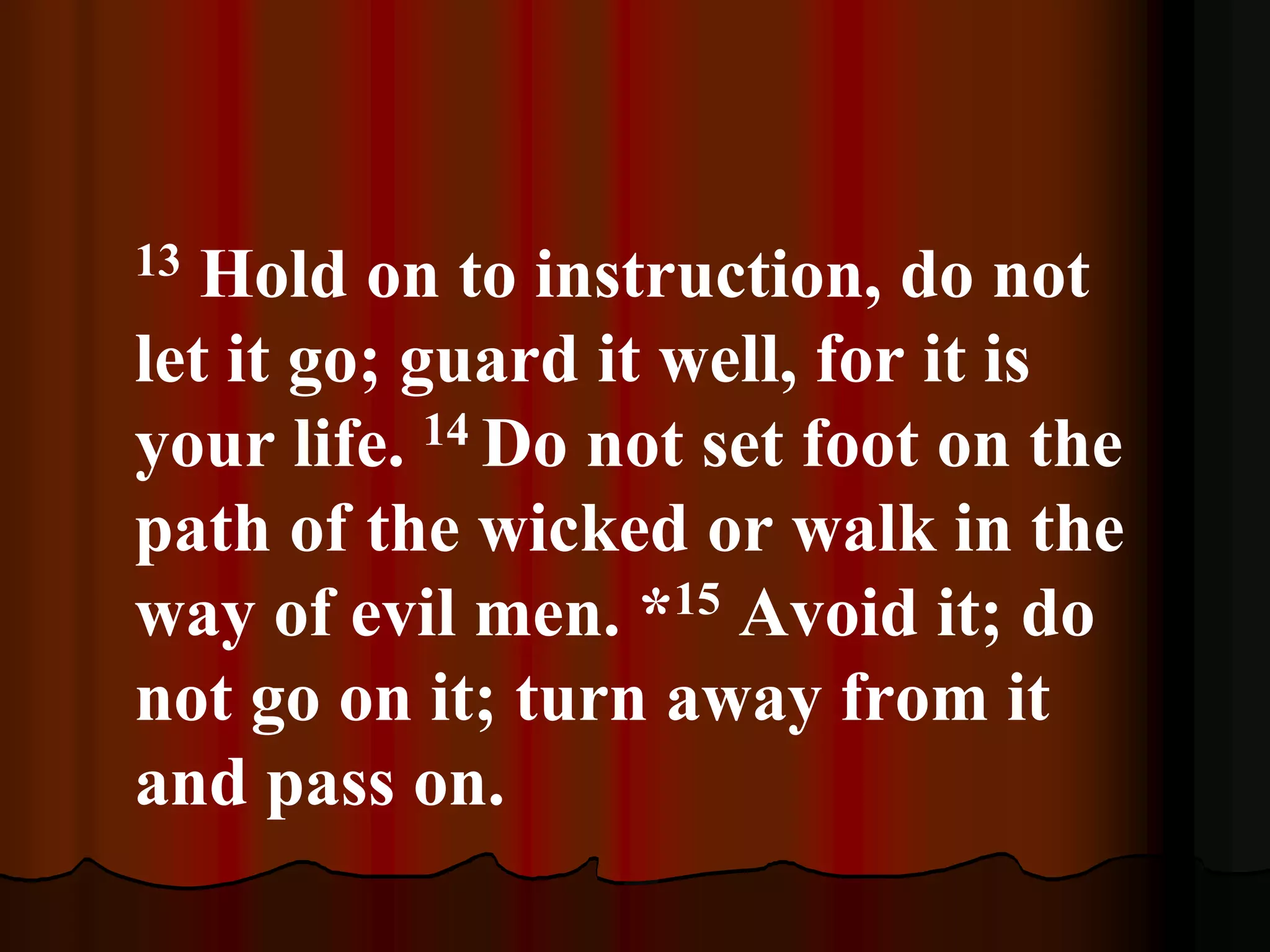13 Hold on to instruction, do not
let it go; guard it well, for it is
your life. 14 Do not set foot on the
path of the wicked or walk in the
way of evil men. *15 Avoid it; do
not go on it; turn away from it
and pass on.
 