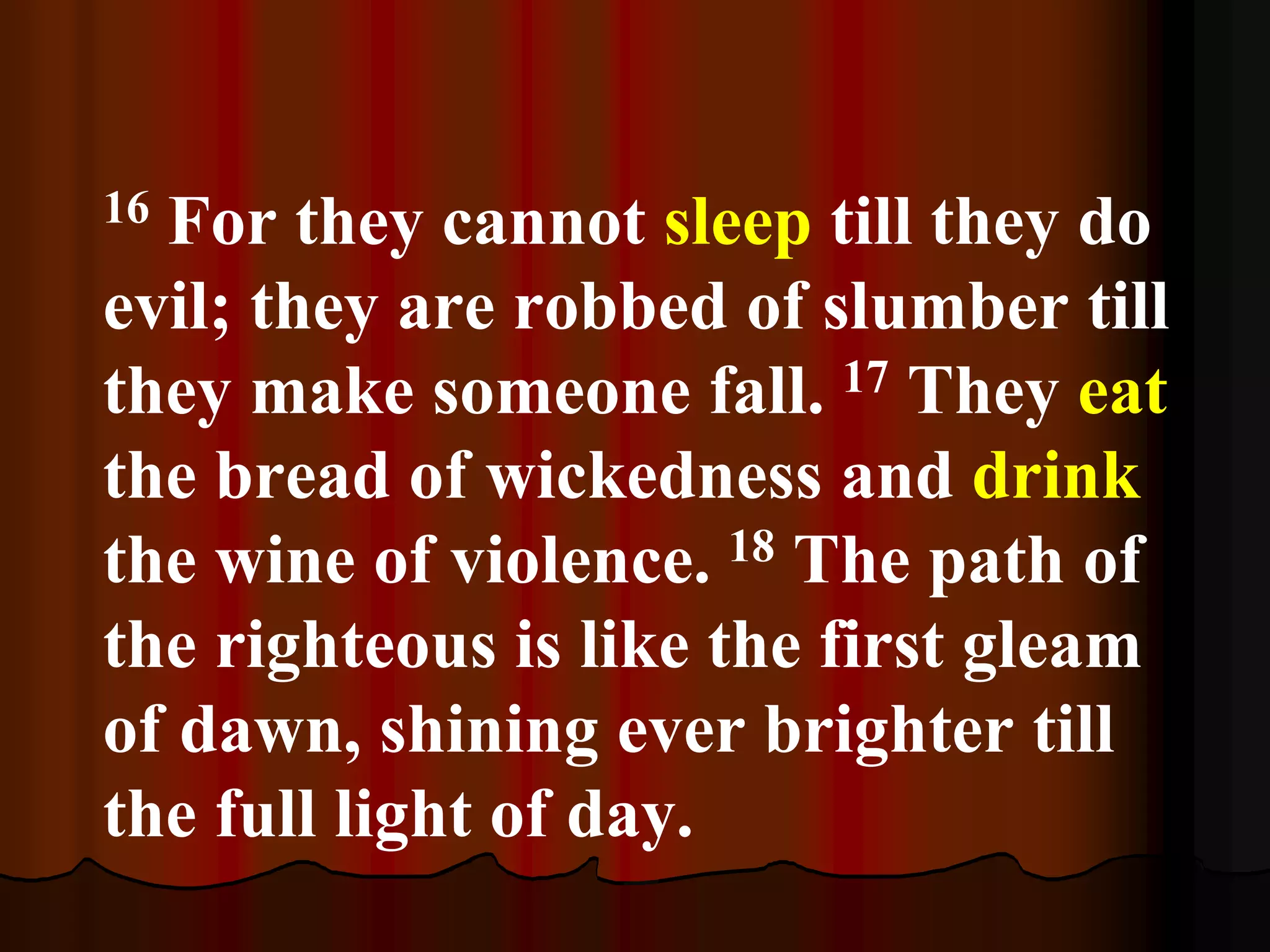 16 For they cannot sleep till they do
evil; they are robbed of slumber till
they make someone fall. 17 They eat
the bread of wickedness and drink
the wine of violence. 18 The path of
the righteous is like the first gleam
of dawn, shining ever brighter till
the full light of day.
 