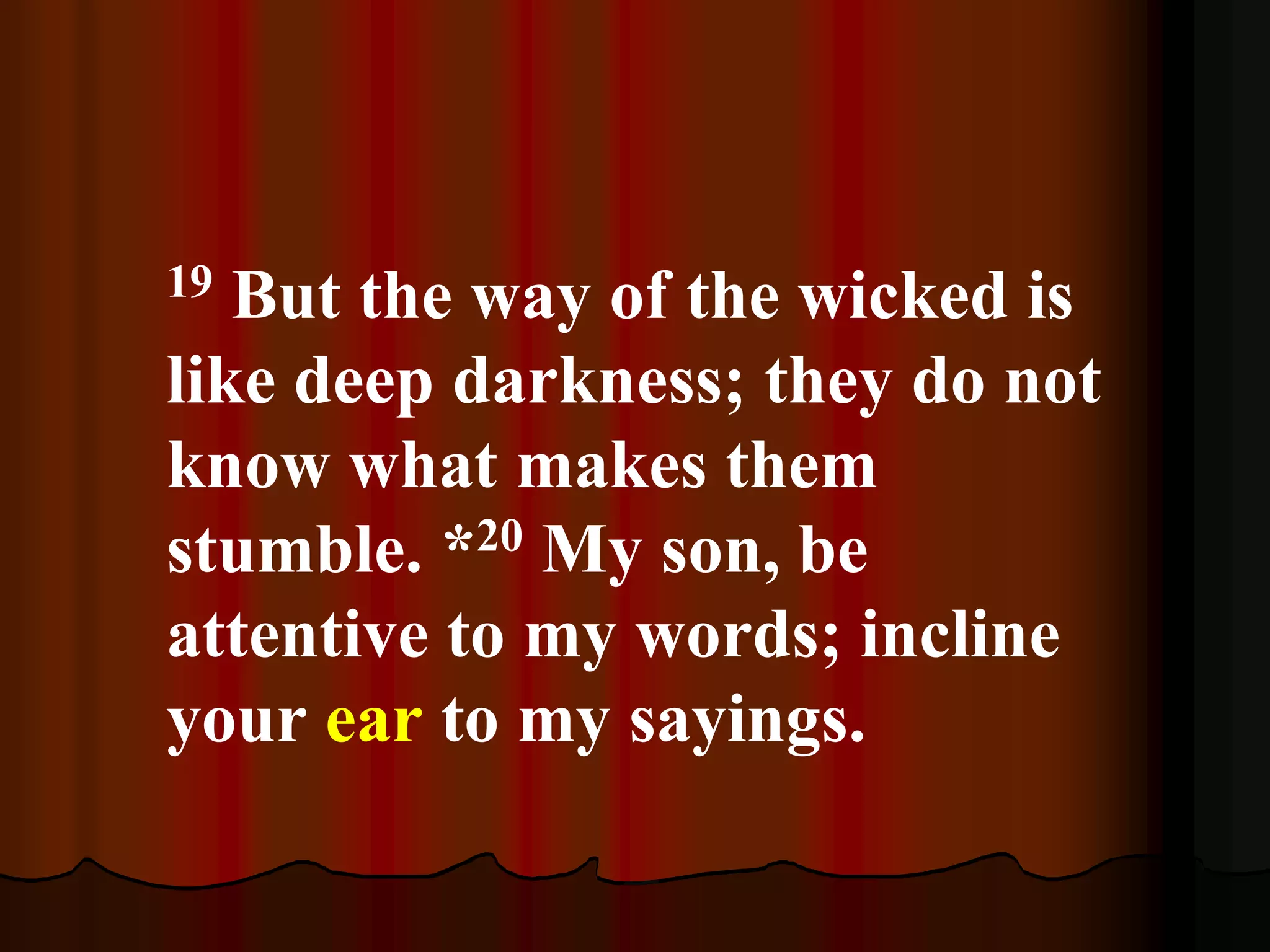 19 But the way of the wicked is
like deep darkness; they do not
know what makes them
stumble. *20 My son, be
attentive to my words; incline
your ear to my sayings.
 