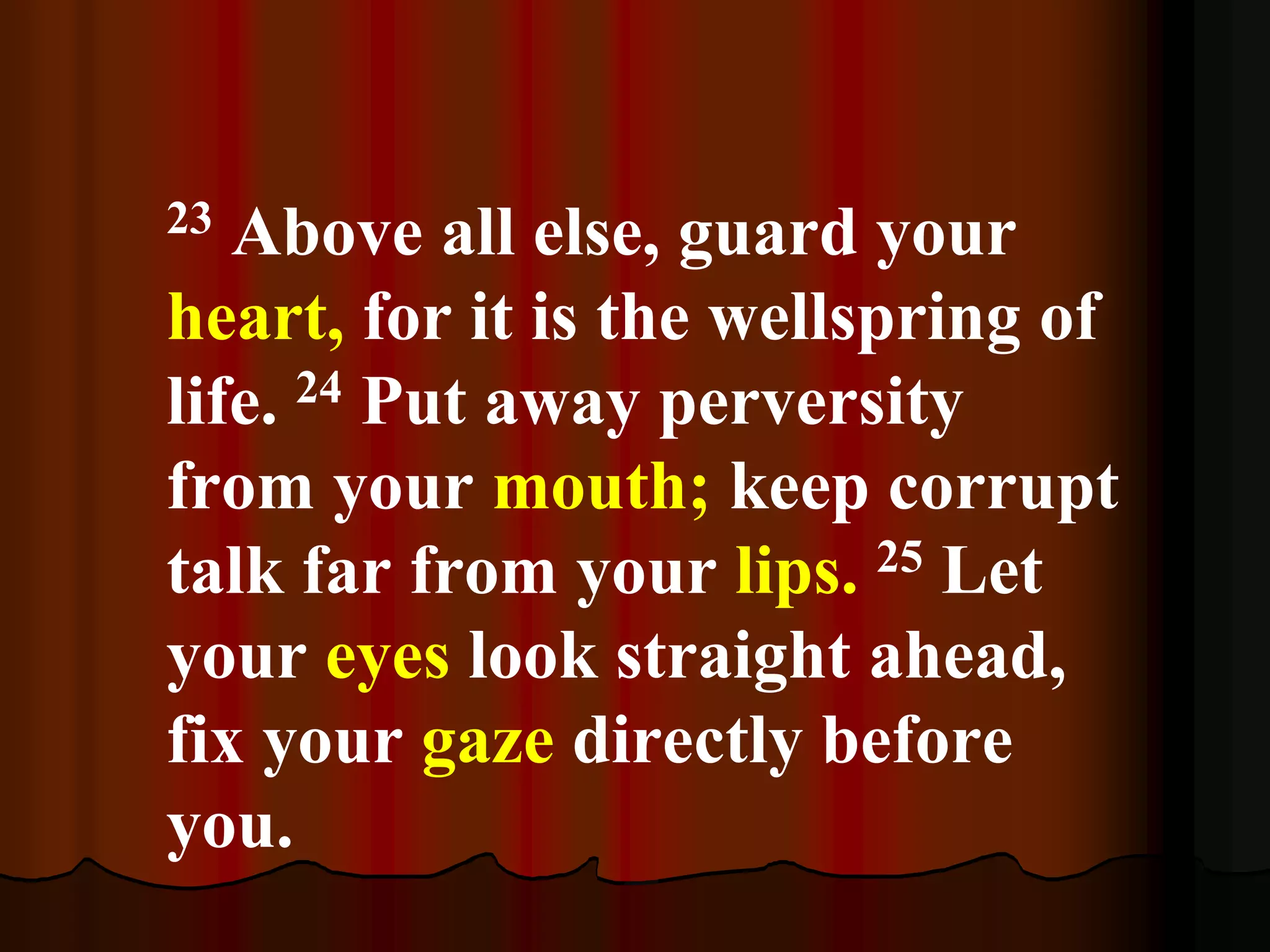 23 Above all else, guard your
heart, for it is the wellspring of
life. 24 Put away perversity
from your mouth; keep corrupt
talk far from your lips. 25 Let
your eyes look straight ahead,
fix your gaze directly before
you.
 