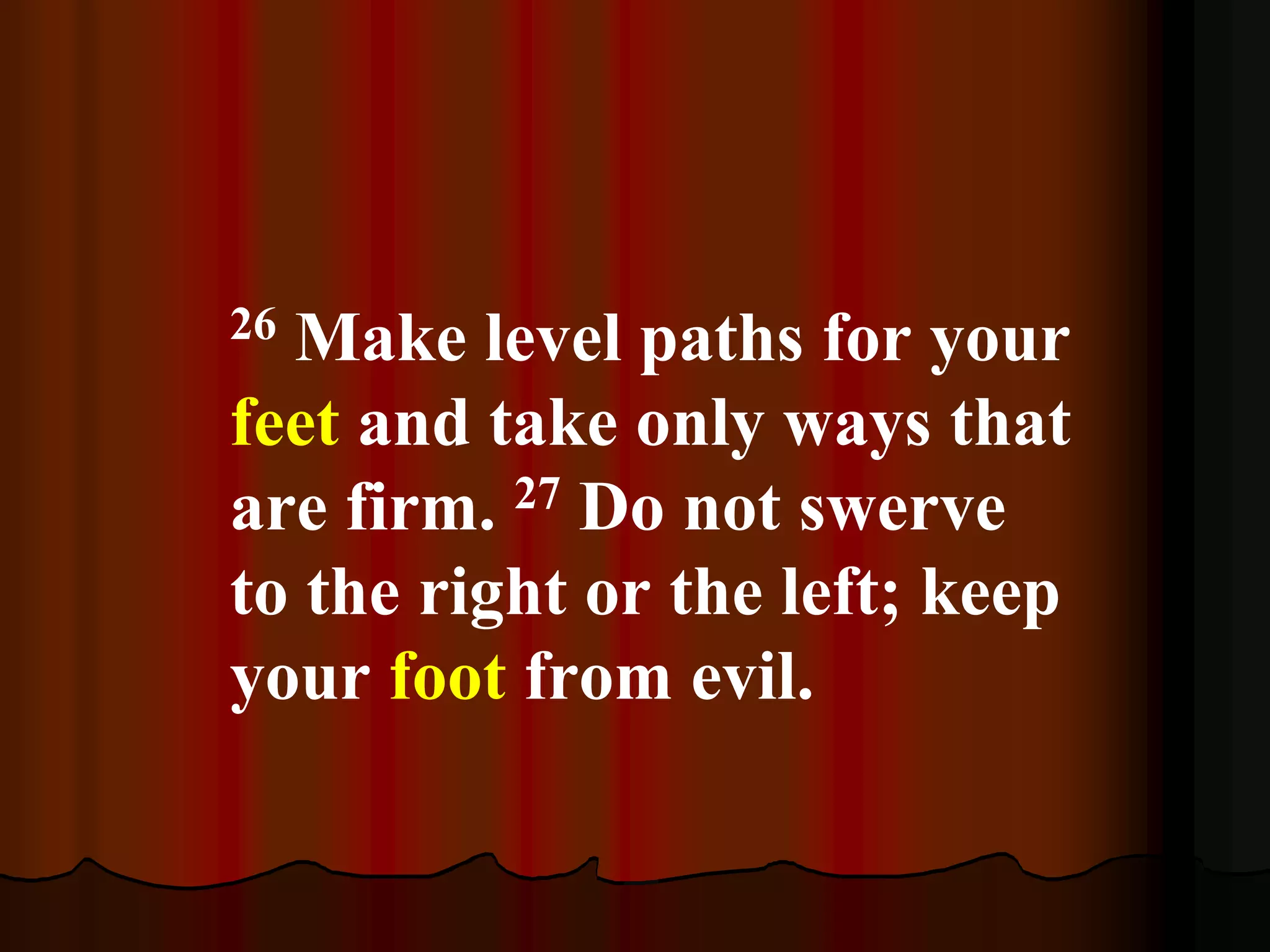 26 Make level paths for your
feet and take only ways that
are firm. 27 Do not swerve
to the right or the left; keep
your foot from evil.
 