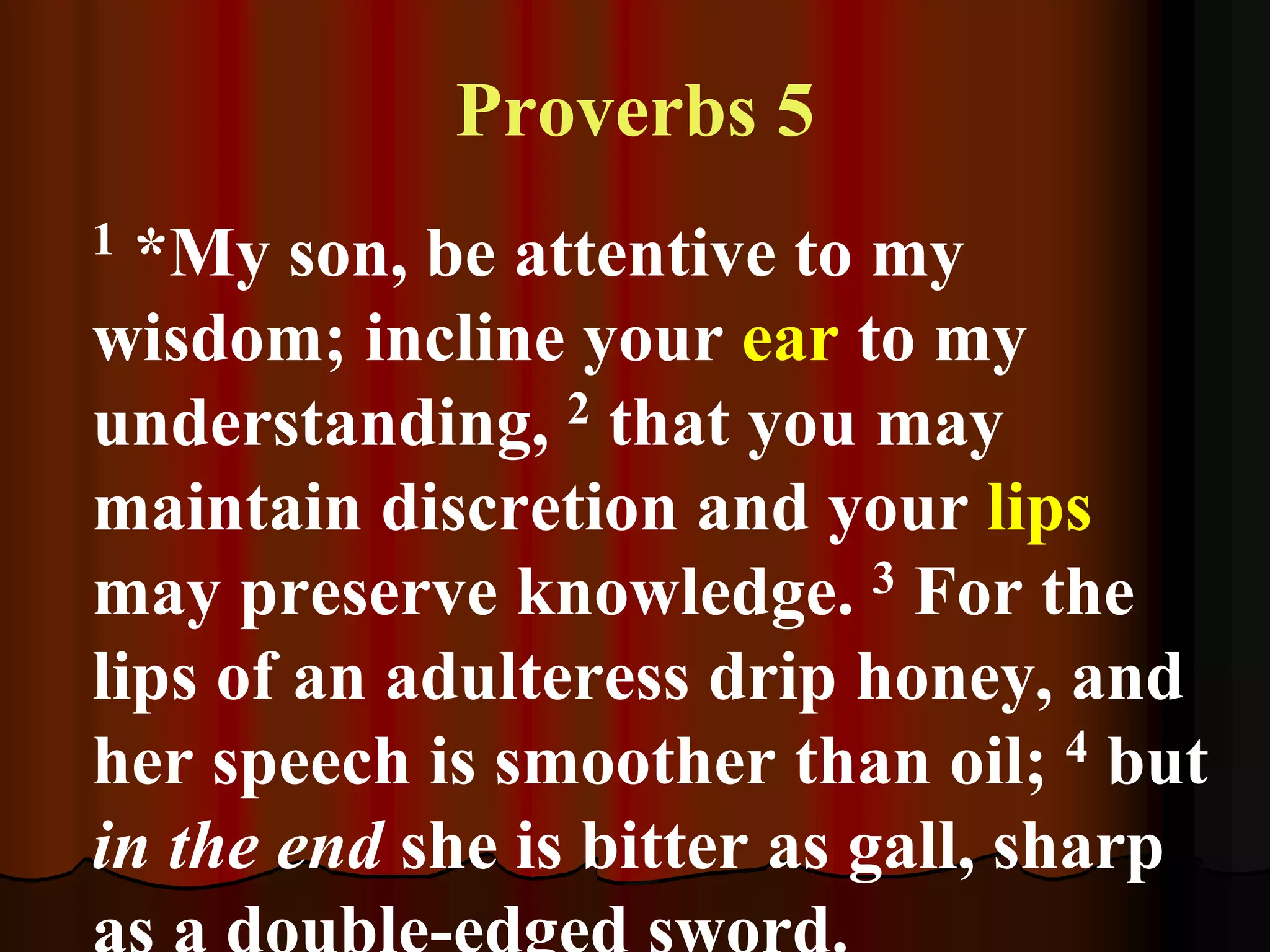 Proverbs 5
1 *My son, be attentive to my
wisdom; incline your ear to my
understanding, 2 that you may
maintain discretion and your lips
may preserve knowledge. 3 For the
lips of an adulteress drip honey, and
her speech is smoother than oil; 4 but
in the end she is bitter as gall, sharp
 