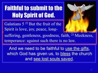 11
Faithful to submit to the
Holy Spirit of God.
Galatians 5 22 But the fruit of the
Spirit is love, joy, peace, long-
suffering, gentleness, goodness, faith, 23 Meekness,
temperance: against such there is no law.
And we need to be faithful to use the gifts,
which God has given us, to bless the church
and see lost souls saved.
 