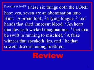 2
Proverbs 6:16-19 These six things doth the LORD
hate: yea, seven are an abomination unto
Him: 1 A proud look, 2 a lying tongue, 3 and
hands that shed innocent blood, 4 An heart
that deviseth wicked imaginations, 5 feet that
be swift in running to mischief, 6 A false
witness that speaketh lies, and 7 he that
soweth discord among brethren.
Review
 