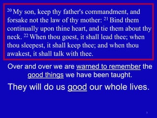 3
20 My son, keep thy father's commandment, and
forsake not the law of thy mother: 21 Bind them
continually upon thine heart, and tie them about thy
neck. 22 When thou goest, it shall lead thee; when
thou sleepest, it shall keep thee; and when thou
awakest, it shall talk with thee.
Over and over we are warned to remember the
good things we have been taught.
They will do us good our whole lives.
 