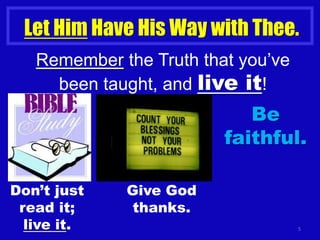 5
Let Him Have His Way with Thee.
Remember the Truth that you’ve
been taught, and live it!
Don’t just
read it;
live it.
Give God
thanks.
Be
faithful.
 