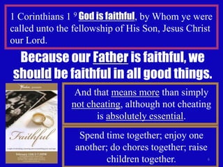 6
1 Corinthians 1 9 God is faithful, by Whom ye were
called unto the fellowship of His Son, Jesus Christ
our Lord.
Because our Father is faithful, we
should be faithful in all good things.
And that means more than simply
not cheating, although not cheating
is absolutely essential.
Spend time together; enjoy one
another; do chores together; raise
children together.
 