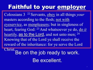 7
Faithful to your employer
Colossians 3 22 Servants, obey in all things your
masters according to the flesh; not with
eyeservice, as menpleasers; but in singleness of
heart, fearing God: 23 And whatsoever ye do, do it
heartily, as to the Lord, and not unto men; 24
Knowing that of the Lord ye shall receive the
reward of the inheritance: for ye serve the Lord
Christ.
Be on the job ready to work.
Be excellent.
 