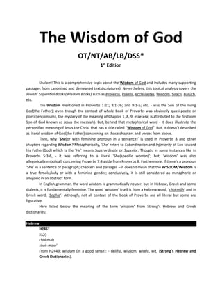 The Wisdom of God
OT/NT/AB/LB/DSS*
1st
Edition
Shalom! This is a comprehensive topic about the Wisdom of God and includes many supporting
passages from canonized and demeaned texts(scriptures). Nevertheless, this topical analysis covers the
Jewish’ Sapiential Books(Wisdom Books) such as Proverbs, Psalms, Ecclesiastes, Wisdom, Sirach, Baruch,
etc.
The Wisdom mentioned in Proverbs 1:21; 8:1-36; and 9:1-5; etc. - was the Son of the living
God(the Father); even though the context of whole book of Proverbs was obviously quasi-poetic or
poetic(encomium), the mystery of the meaning of Chapter 1, 8, 9, etcetera; is attributed to the firstborn
Son of God known as Jesus the messiah). But, behind that metaphorical word - it does illustrate the
personified meaning of Jesus the Christ that has a title called “Wisdom of God”. But, it doesn’t described
as literal wisdom of God(the Father) concerning on those chapters and verses from above.
Then, why ‘She(or with feminine pronoun in a sentence)’ is used in Proverbs 8 and other
chapters regarding Wisdom? Metaphorically, ‘She’ refers to Subordination and Inferiority of Son toward
his Father(God) which is the ‘He’ means Superordinate or Superior. Though, in some instances like in
Proverbs 5:3-6, - it was referring to a literal ‘She(specific woman)’; but, ‘wisdom’ was also
allegorical(symbolical) concerning Proverbs 7:4 aside from Proverbs 8. Furthermore, if there’s a pronoun
‘She’ in a sentence or paragraph; chapters and passages – it doesn’t mean that the WISDOM/Wisdom is
a true female/lady or with a feminine gender; conclusively, it is still considered as metaphoric or
allegoric in an abstract form.
In English grammar, the word wisdom is grammatically neuter, but in Hebrew, Greek and some
dialects, it is fundamentally feminine. The word ‘wisdom’ itself is from a Hebrew word, ‘chokmâh’ and in
Greek word, ‘Sophia’. Although, not all context of the book of Proverbs are all literal but some are
figurative.
Here listed below the meaning of the term ‘wisdom’ from Strong’s Hebrew and Greek
dictionaries:
Hebrew
H2451
‫ה‬ָ‫מ‬ ְ‫כ‬ָ‫ח‬
chokmâh
khok-maw'
From H2449; wisdom (in a good sense): - skillful, wisdom, wisely, wit. (Strong’s Hebrew and
Greek Dictionaries).
 