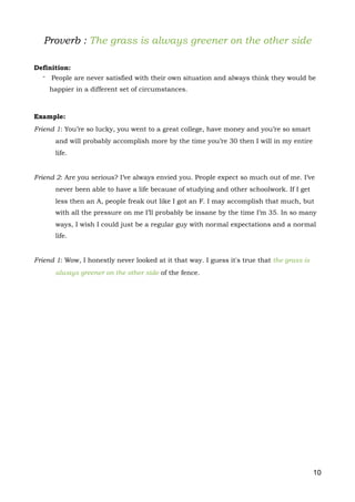 Proverb : The grass is always greener on the other side
Definition:
- People are never satisfied with their own situation and always think they would be
happier in a different set of circumstances.
Example:
Friend 1: You’re so lucky, you went to a great college, have money and you’re so smart
and will probably accomplish more by the time you’re 30 then I will in my entire
life.
Friend 2: Are you serious? I’ve always envied you. People expect so much out of me. I’ve
never been able to have a life because of studying and other schoolwork. If I get
less then an A, people freak out like I got an F. I may accomplish that much, but
with all the pressure on me I’ll probably be insane by the time I’m 35. In so many
ways, I wish I could just be a regular guy with normal expectations and a normal
life.
Friend 1: Wow, I honestly never looked at it that way. I guess it's true that the grass is
always greener on the other side of the fence.
10
 