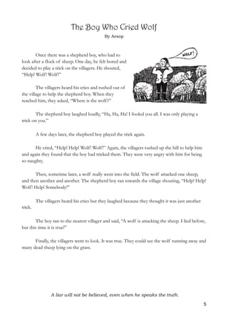 The Boy Who Cried Wolf
By Aesop 
Once there was a shepherd boy, who had to
look after a flock of sheep. One day, he felt bored and
decided to play a trick on the villagers. He shouted,
“Help! Wolf! Wolf!”
The villagers heard his cries and rushed out of
the village to help the shepherd boy. When they
reached him, they asked, “Where is the wolf?”
The shepherd boy laughed loudly, “Ha, Ha, Ha! I fooled you all. I was only playing a
trick on you.”
A few days later, the shepherd boy played the trick again.
He cried, “Help! Help! Wolf! Wolf!” Again, the villagers rushed up the hill to help him
and again they found that the boy had tricked them. They were very angry with him for being
so naughty.
Then, sometime later, a wolf really went into the field. The wolf attacked one sheep,
and then another and another. The shepherd boy ran towards the village shouting, “Help! Help!
Wolf! Help! Somebody!”
The villagers heard his cries but they laughed because they thought it was just another
trick.
The boy ran to the nearest villager and said, “A wolf is attacking the sheep. I lied before,
but this time it is true!”
Finally, the villagers went to look. It was true. They could see the wolf running away and
many dead sheep lying on the grass.
A liar will not be believed, even when he speaks the truth. 
5
 
