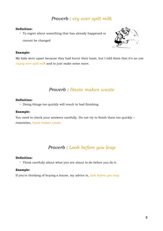 Proverb : cry over spilt milk
Definition:
- To regret about something that has already happened or
cannot be changed
Example:
My kids were upset because they had burnt their toast, but I told them that it's no use
crying over spilt milk and to just make some more.
Proverb : Haste makes waste
Definition:
- Doing things too quickly will result in bad finishing.
Example:
You need to check your answers carefully. Do not try to finish them too quickly –
remember, haste makes waste.
Proverb : Look before you leap
Definition:
- Think carefully about what you are about to do before you do it.
Example:
If you're thinking of buying a house, my advice is, look before you leap. 
8
 