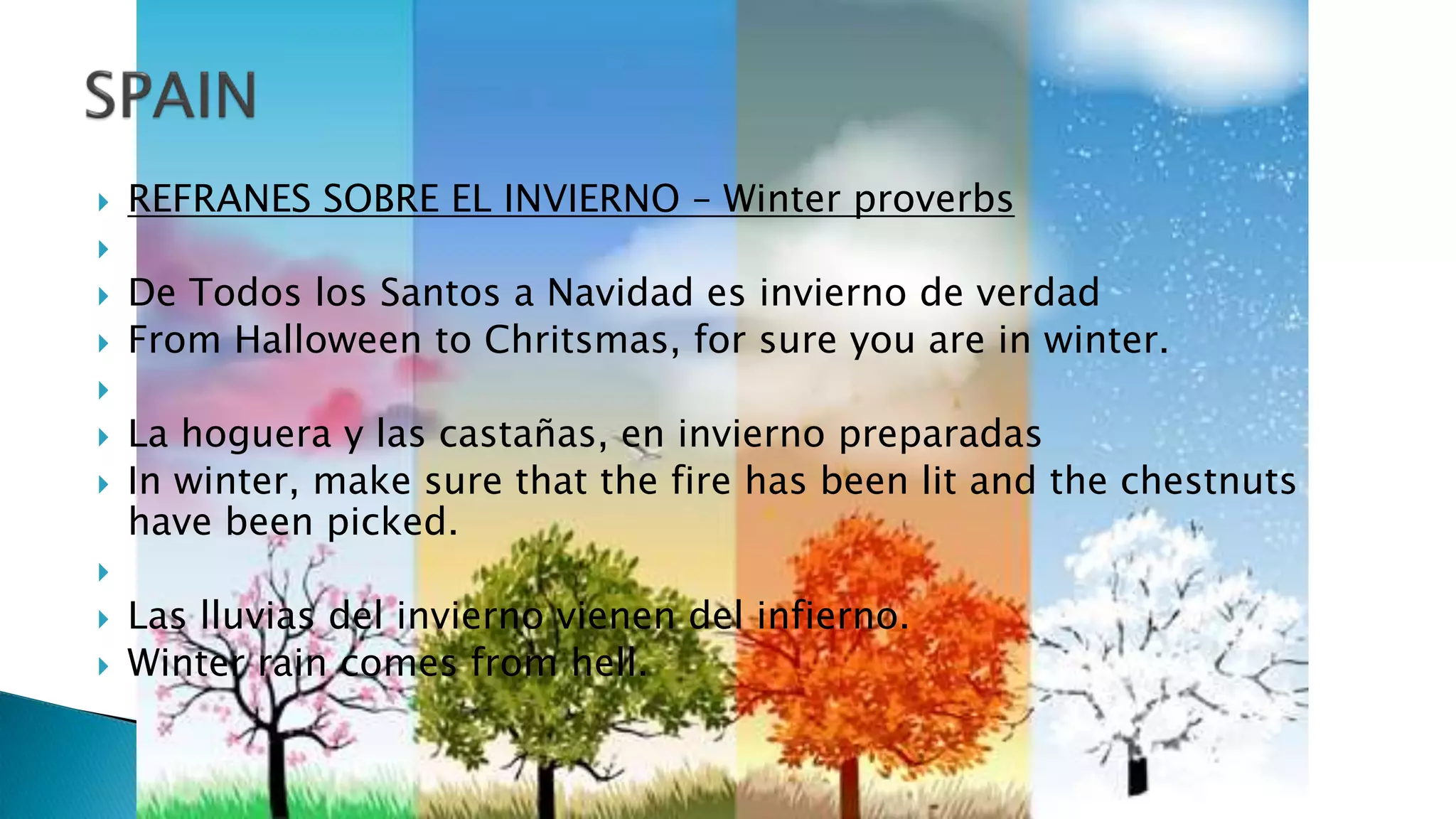  REFRANES SOBRE EL INVIERNO – Winter proverbs

 De Todos los Santos a Navidad es invierno de verdad
 From Halloween to Chritsmas, for sure you are in winter.

 La hoguera y las castañas, en invierno preparadas
 In winter, make sure that the fire has been lit and the chestnuts
have been picked.

 Las lluvias del invierno vienen del infierno.
 Winter rain comes from hell.
 