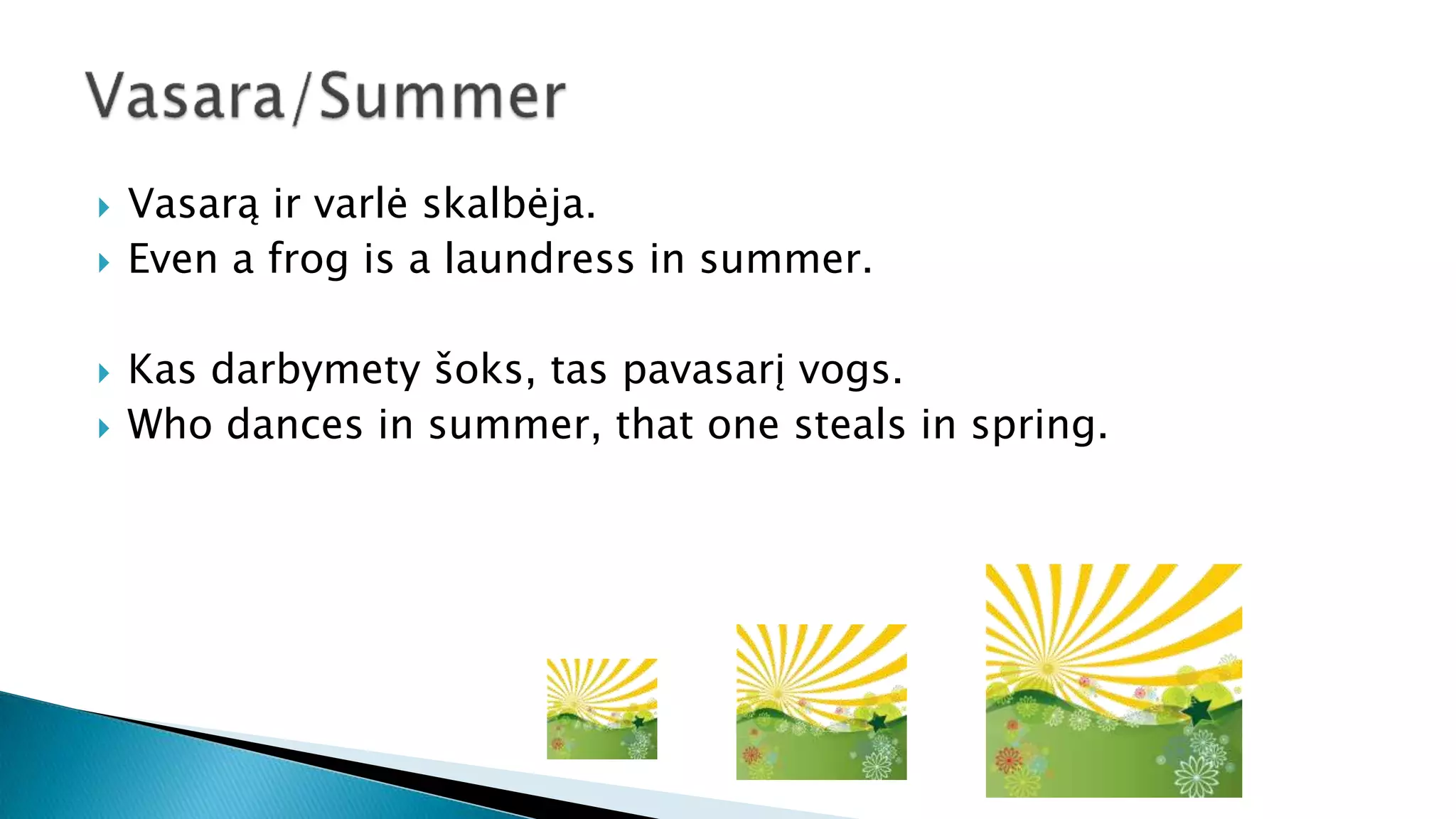  Vasarą ir varlė skalbėja.
 Even a frog is a laundress in summer.
 Kas darbymety šoks, tas pavasarį vogs.
 Who dances in summer, that one steals in spring.
 