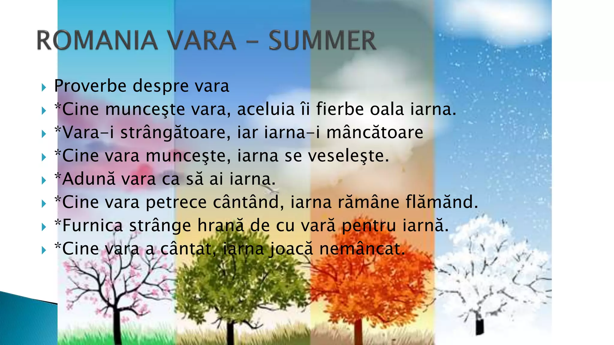  Proverbe despre vara
 *Cine munceşte vara, aceluia îi fierbe oala iarna.
 *Vara-i strângătoare, iar iarna-i mâncătoare
 *Cine vara munceşte, iarna se veseleşte.
 *Adună vara ca să ai iarna.
 *Cine vara petrece cântând, iarna rămâne flămănd.
 *Furnica strânge hrană de cu vară pentru iarnă.
 *Cine vara a cântat, iarna joacă nemâncat.
 