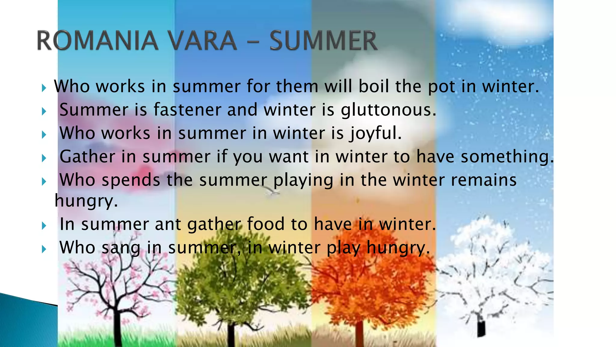  Who works in summer for them will boil the pot in winter.
 Summer is fastener and winter is gluttonous.
 Who works in summer in winter is joyful.
 Gather in summer if you want in winter to have something.
 Who spends the summer playing in the winter remains
hungry.
 In summer ant gather food to have in winter.
 Who sang in summer, in winter play hungry.
 