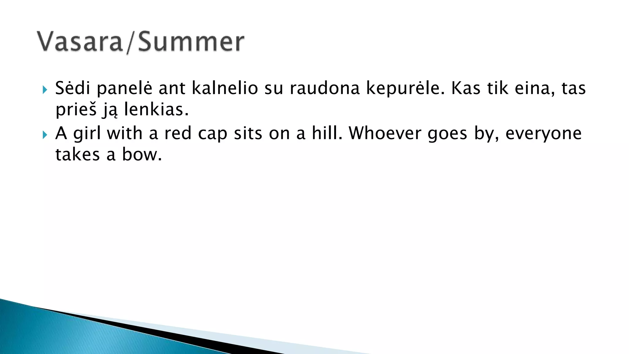  Sėdi panelė ant kalnelio su raudona kepurėle. Kas tik eina, tas
prieš ją lenkias.
 A girl with a red cap sits on a hill. Whoever goes by, everyone
takes a bow.
 